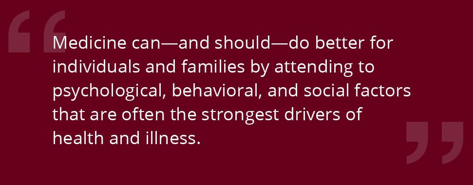 Medicine can—and should—do better for individuals and families by attending to psychological, behavioral, and social factors that are often the strongest drivers of health and illness.