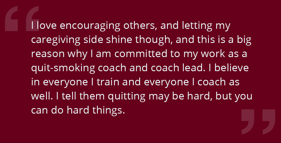 I love encouraging others, and letting my caregiving side shine though, and this is a big reason why I am committed to my work as a quit-smoking coach and coach lead. I believe in everyone I train and everyone I coach as well. I tell them quitting may be hard, but you can do hard things.