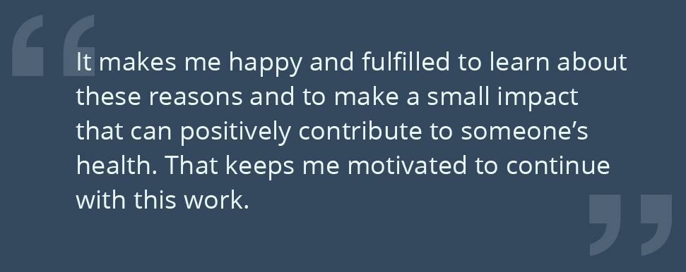 It makes me happy and fulfilled to learn about these reasons and to make a small impact that can positively contribute to someone’s health. That keeps me motivated to continue with this work.