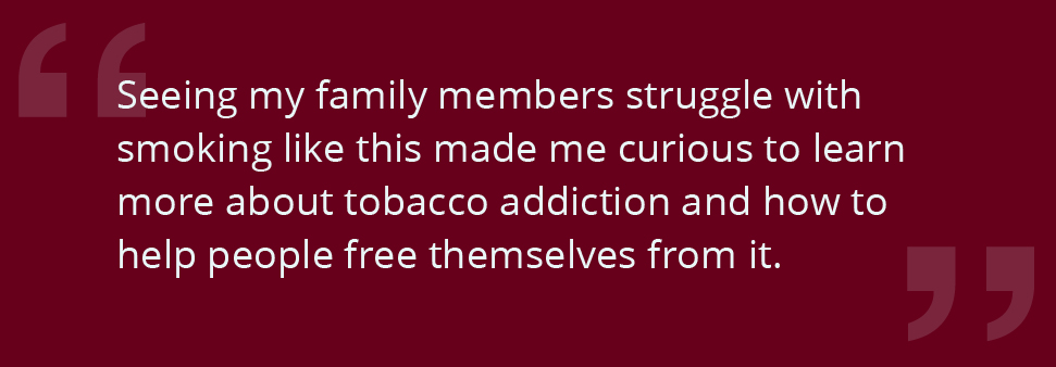 Seeing my family members struggle with smoking like this made me curious to learn more about tobacco addiction and how to help people free themselves from it.