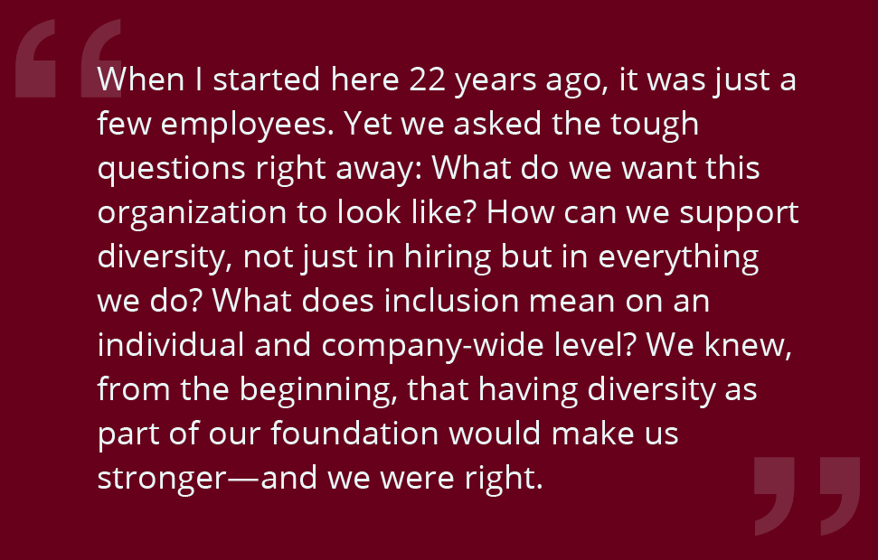 When I started here 22 years ago, it was just a few employees. Yet we asked the tough questions right away: What do we want this organization to look like? How can we support diversity, not just in hiring but in everything we do? What does inclusion mean on an individual and company-wide level? We knew, from the beginning, that having diversity as part of our foundation would make us stronger—and we were right.