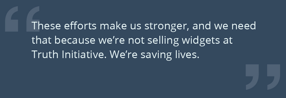 These efforts make us stronger, and we need that because we’re not selling widgets at Truth Initiative. We’re saving lives.