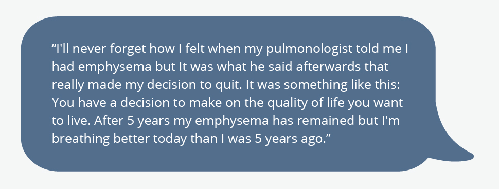 I'll never forget how I felt when my pulmonologist told me I had emphysema but It was what he said afterwards that really made my decision to quit. It was something like this: You have a decision to make on the quality of life you want to live. After 5 years my emphysema has remained but I'm breathing better today than I was 5 years ago.