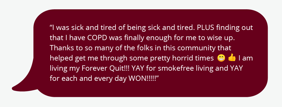 I was sick and tired of being sick and tired. PLUS finding out that I have COPD was finally enough for me to wise up. Thanks to so many of the folks in this community that helped get me through some pretty horrid timesI am living my Forever Quit!!! YAY for smokefree living and YAY for each and every day WON!