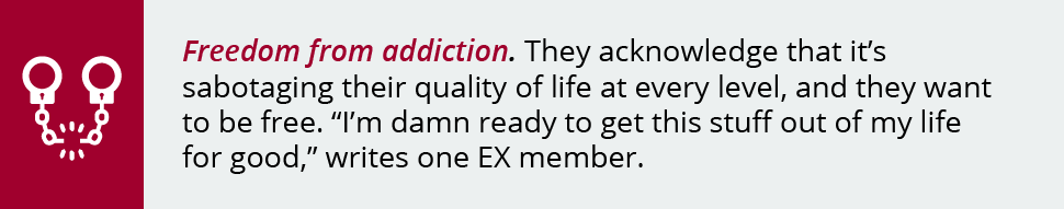 Freedom from addiction. They acknowledge that it’s sabotaging their quality of life at every level, and they want to be free. “I’m damn ready to get this stuff out of my life for good,” writes one EX member.