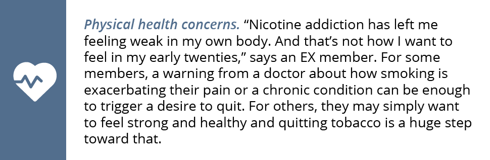 Physical health concerns. “Nicotine addiction has left me feeling weak in my own body. And that’s not how I want to feel in my early twenties,” says an EX member. For some members, a warning from a doctor about how smoking is exacerbating their pain or a chronic condition can be enough to trigger a desire to quit. For others, they may simply want to feel strong and healthy and quitting tobacco is a huge step toward that.