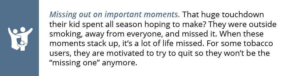 Missing out on important moments. That huge touchdown their kid spent all season hoping to make? They were outside smoking, away from everyone, and missed it. When these moments stack up, it’s a lot of life missed. For some tobacco users, they are motivated to try to quit so they won’t be the “missing one” anymore.