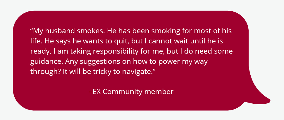 “My husband smokes. He has been smoking for most of his life. He says he wants to quit, but I cannot wait until he is ready. I am taking responsibility for me, but I do need some guidance. Any suggestions on how to power my way through? It will be tricky to navigate.” –EX Community member