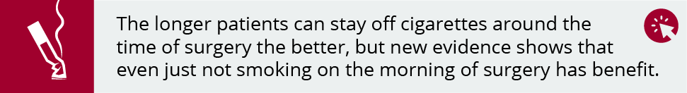 The longer patients can stay off cigarettes around the time of surgery the better, but new evidence shows that even just not smoking on the morning of surgery has benefit. 