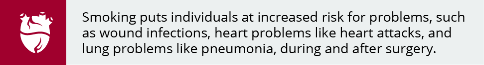 Smoking puts individuals at increased risk for problems, such as wound infections, heart problems like heart attacks, and lung problems like pneumonia, during and after surgery. 