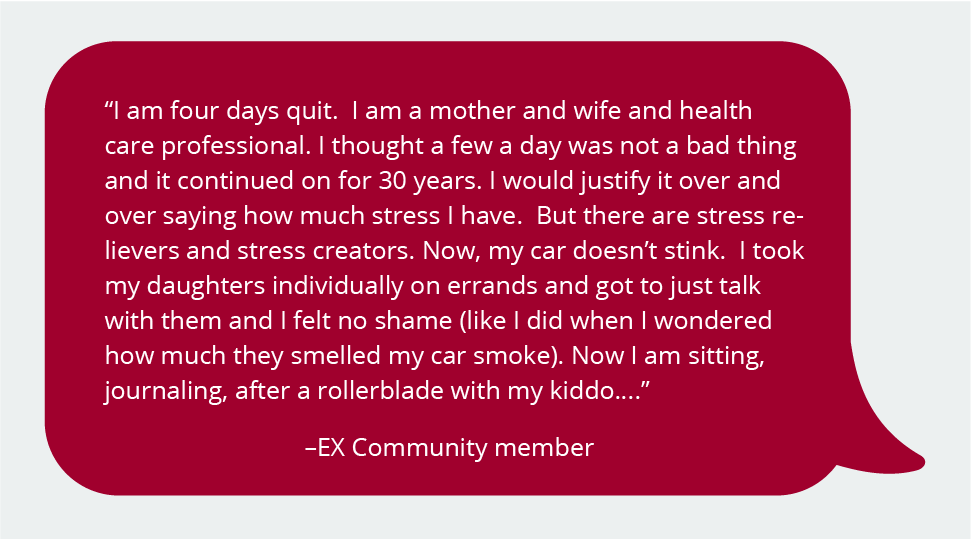 I am four days quit. I am a mother and wife, and health care professional. I thought a few a day was not a bad thing, and it continued on for 30 years. I would justify it over and over, saying how much stress I have. But there are stress relievers and stress creators. Now, my car doesn't stink. I took my daughters individually on an errand and got to just talk with them, and I felt no shame (like I did when I wondered how much they smelled my car smoke.) Now I am sitting, journaling, after a rollerblade with my kiddo..."