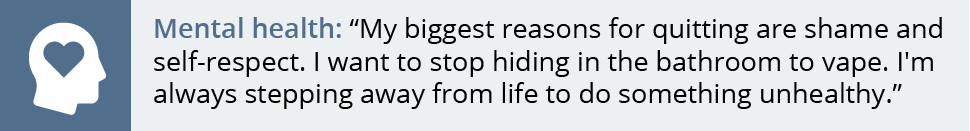 My biggest reasons for quitting are shame and self-respect. I want to stop hiding in the bathroom to vape. I'm always stepping away from life to do something unhealthy.