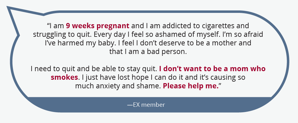 “I am 9 weeks pregnant and I am addicted to cigarettes and struggling to quit. Every day I feel so ashamed of myself. I’m so afraid I’ve harmed my baby. I feel I don’t deserve to be a mother and that I am a bad person.