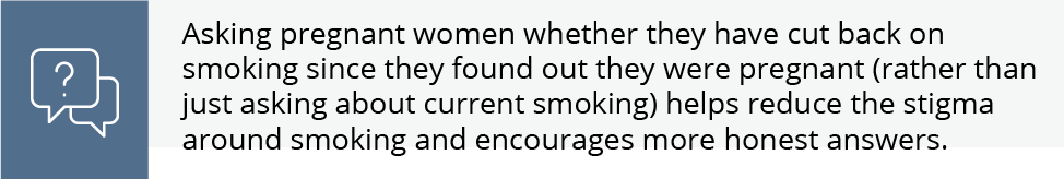 Asking pregnant women whether they have cut back on smoking since they found out they were pregnant (rather than just asking about current smoking) helps reduce the stigma around smoking and encourages more honest answers.