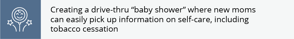 Creating a drive-thru “baby shower” where new moms can easily pick up information on self-care, including tobacco cessation
