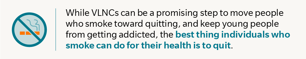 While VLNCs can be a promising step to move people who smoke toward quitting, and keep young people from getting addicted, the best thing individuals who smoke can do for their health is to quit.